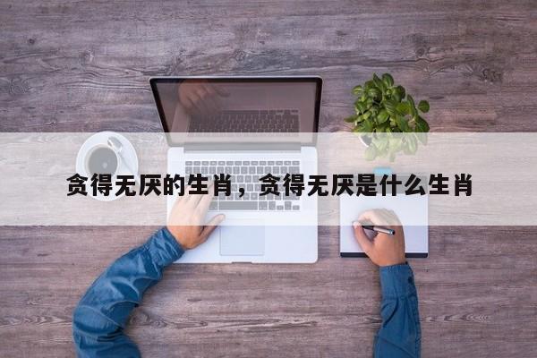 贪得无厌是指什么生肖动物（贪婪的动物是什么生肖）看最鲜网，看新知识-提供各类互联网项目，互联网副业，职场技能课程，股票期货投资, 校园课程，升学考试等有价值的知识看最鲜网，看新知识
