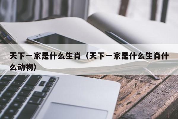 天下一家是指哪一生肖（天下一家代表什么生肖动物）看最鲜网，看新知识-提供各类互联网项目，互联网副业，职场技能课程，股票期货投资, 校园课程，升学考试等有价值的知识看最鲜网，看新知识