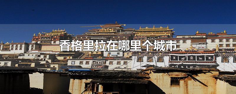 香格里拉在哪里个城市（香格里拉在云南哪里个城市）看最鲜网，看新知识-提供各类互联网项目，互联网副业，职场技能课程，股票期货投资, 校园课程，升学考试等有价值的知识看最鲜网，看新知识