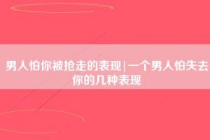 男人怕你被抢走的表现（男人不想失去一个女人的表现）看最鲜网，看新知识-提供各类互联网项目，互联网副业，职场技能课程，股票期货投资, 校园课程，升学考试等有价值的知识看最鲜网，看新知识