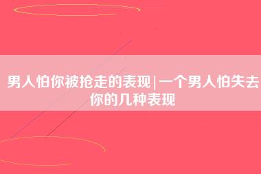 男人怕你被抢走的表现（男人不想失去一个女人的表现）看最鲜网，看新知识-提供各类互联网项目，互联网副业，职场技能课程，股票期货投资, 校园课程，升学考试等有价值的知识看最鲜网，看新知识
