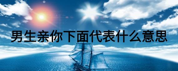 男的喜欢亲你下面是不是真的爱你（男人如果真的爱你他会亲你下面吗）看最鲜网，看新知识-提供各类互联网项目，互联网副业，职场技能课程，股票期货投资, 校园课程，升学考试等有价值的知识看最鲜网，看新知识