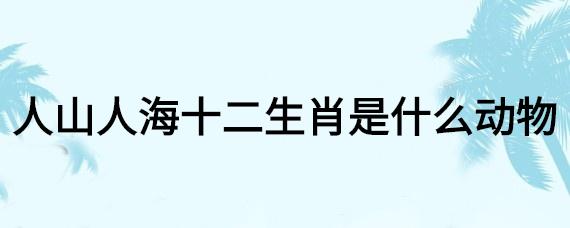 人山人海打一生肖是什么生肖（人山人海指什么生肖）看最鲜网，看新知识-提供各类互联网项目，互联网副业，职场技能课程，股票期货投资, 校园课程，升学考试等有价值的知识看最鲜网，看新知识