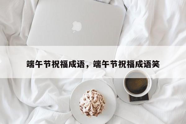 端午节吉祥成语有哪些（关于端午节的成语有哪些）看最鲜网，看新知识-提供各类互联网项目，互联网副业，职场技能课程，股票期货投资, 校园课程，升学考试等有价值的知识看最鲜网，看新知识