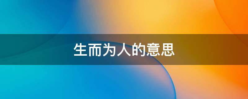 生而为人的意思（生而为人下一句是什么）看最鲜网，看新知识-提供各类互联网项目，互联网副业，职场技能课程，股票期货投资, 校园课程，升学考试等有价值的知识看最鲜网，看新知识