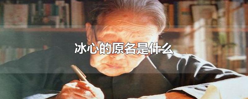 冰心原名叫什么名字（冰心原名字是什么）看最鲜网，看新知识-提供各类互联网项目，互联网副业，职场技能课程，股票期货投资, 校园课程，升学考试等有价值的知识看最鲜网，看新知识