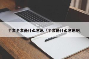 半套和全套分别是什么意思啊看最鲜网，看新知识-提供各类互联网项目，互联网副业，职场技能课程，股票期货投资, 校园课程，升学考试等有价值的知识看最鲜网，看新知识