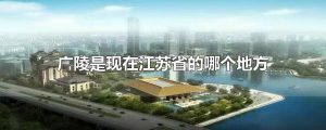 广陵是现在江苏省的哪个地方（古代广陵是哪个城市）看最鲜网，看新知识-提供各类互联网项目，互联网副业，职场技能课程，股票期货投资, 校园课程，升学考试等有价值的知识看最鲜网，看新知识