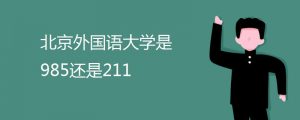北京外国语大学是985还是211（985和211大学哪个更好）看最鲜网，看新知识-提供各类互联网项目，互联网副业，职场技能课程，股票期货投资, 校园课程，升学考试等有价值的知识看最鲜网，看新知识