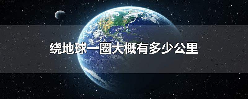 地球一圈大概有多少公里（4万公里可以绕地球几圈）看最鲜网，看新知识-提供各类互联网项目，互联网副业，职场技能课程，股票期货投资, 校园课程，升学考试等有价值的知识看最鲜网，看新知识