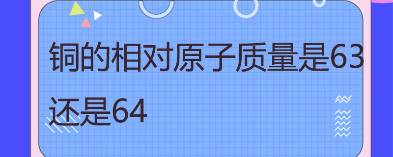 铜的相对原子质量（铜的相对原子质量计算取值）看最鲜网，看新知识-提供各类互联网项目，互联网副业，职场技能课程，股票期货投资, 校园课程，升学考试等有价值的知识看最鲜网，看新知识