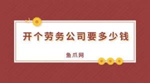 开个劳务公司要多少钱（开人力资源公司需要什么条件）看最鲜网，看新知识-提供各类互联网项目，互联网副业，职场技能课程，股票期货投资, 校园课程，升学考试等有价值的知识看最鲜网，看新知识